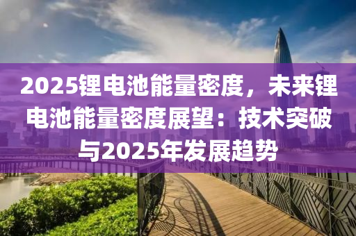 2025锂电池能量密度，未来锂电池能量密度展望：技术突破与2025年发展趋势
