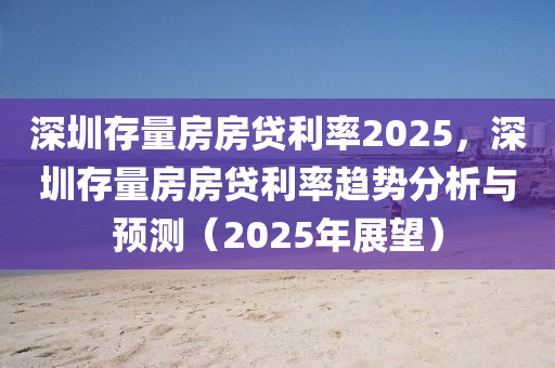 深圳存量房房贷利率2025，深圳存量房房贷利率趋势分析与预测（2025年展望）