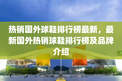 热销国外球鞋排行榜最新，最新国外热销球鞋排行榜及品牌介绍