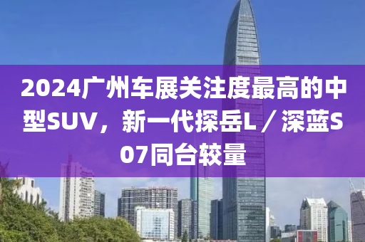 2024广州车展关注度最高的中型SUV，新一代探岳L／深蓝S07同台较量