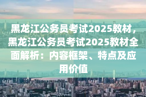 黑龙江公务员考试2025教材，黑龙江公务员考试2025教材全面解析：内容框架、特点及应用价值