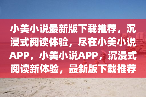 小美小说最新版下载推荐，沉浸式阅读体验，尽在小美小说APP，小美小说APP，沉浸式阅读新体验，最新版下载推荐