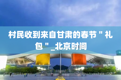 村民收到来自甘肃的春节＂礼包＂_北京时间