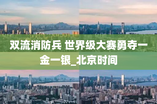 双流消防兵 世界级大赛勇夺一金一银_北京时间