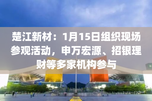 楚江新材：1月15日组织现场参观活动，申万宏源、招银理财等多家机构参与