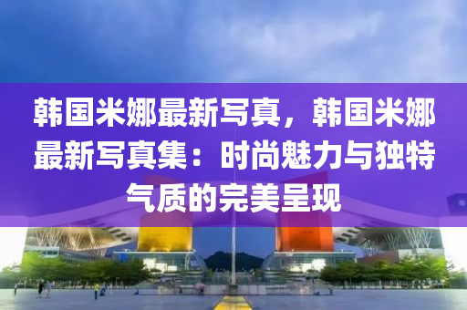 韩国米娜最新写真，韩国米娜最新写真集：时尚魅力与独特气质的完美呈现