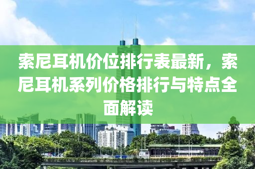 索尼耳机价位排行表最新，索尼耳机系列价格排行与特点全面解读