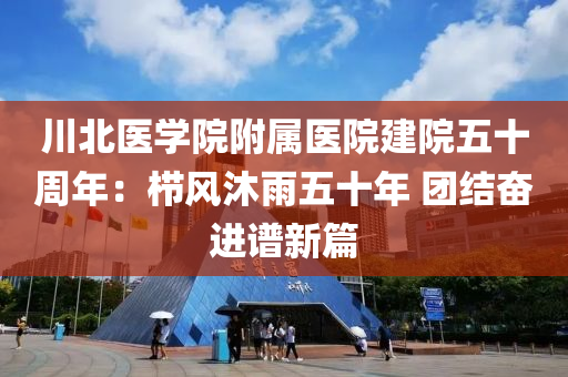 川北医学院附属医院建院五十周年：栉风沐雨五十年 团结奋进谱新篇