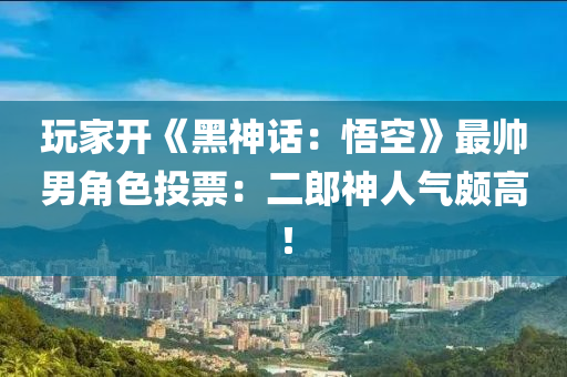 玩家开《黑神话：悟空》最帅男角色投票：二郎神人气颇高！