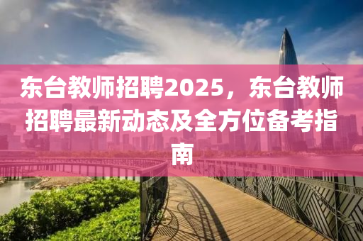 东台教师招聘2025，东台教师招聘最新动态及全方位备考指南