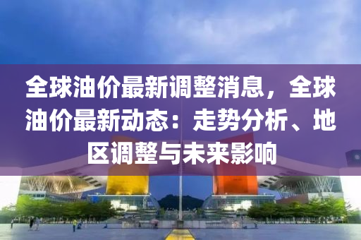 全球油价最新调整消息，全球油价最新动态：走势分析、地区调整与未来影响