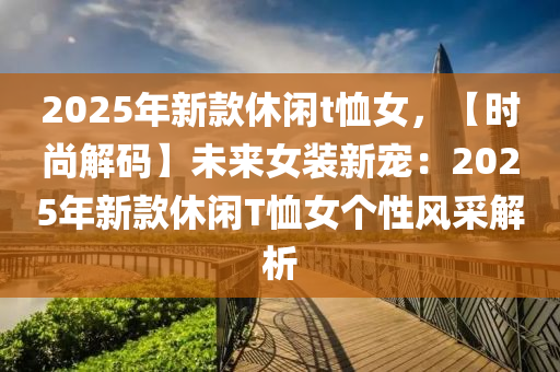 2025年新款休闲t恤女，【时尚解码】未来女装新宠：2025年新款休闲T恤女个性风采解析
