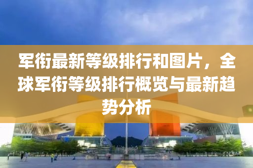 军衔最新等级排行和图片，全球军衔等级排行概览与最新趋势分析