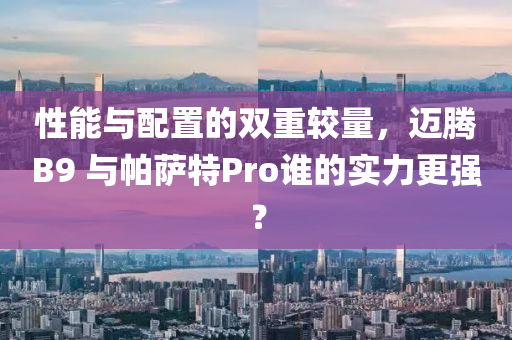 性能与配置的双重较量，迈腾B9 与帕萨特Pro谁的实力更强？