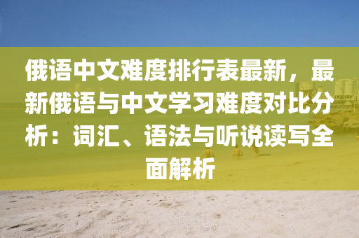 俄语中文难度排行表最新，最新俄语与中文学习难度对比分析：词汇、语法与听说读写全面解析