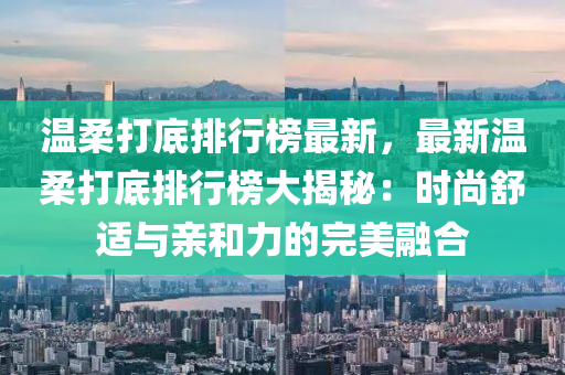 温柔打底排行榜最新，最新温柔打底排行榜大揭秘：时尚舒适与亲和力的完美融合
