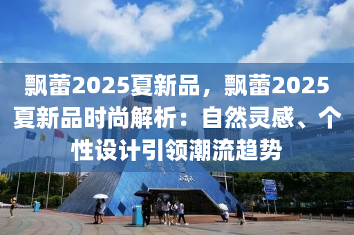 飘蕾2025夏新品，飘蕾2025夏新品时尚解析：自然灵感、个性设计引领潮流趋势