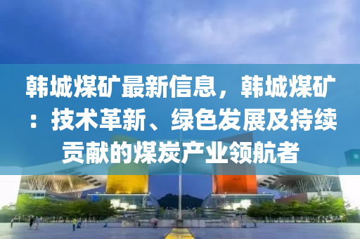 韩城煤矿最新信息，韩城煤矿：技术革新、绿色发展及持续贡献的煤炭产业领航者