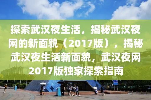 探索武汉夜生活，揭秘武汉夜网的新面貌（2017版），揭秘武汉夜生活新面貌，武汉夜网2017版独家探索指南