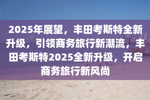 2025年展望，丰田考斯特全新升级，引领商务旅行新潮流，丰田考斯特2025全新升级，开启商务旅行新风尚