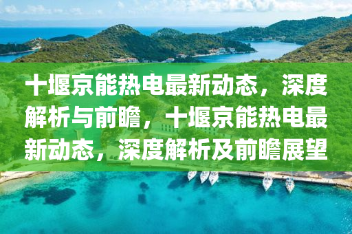 十堰京能热电最新动态，深度解析与前瞻，十堰京能热电最新动态，深度解析及前瞻展望