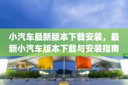 小汽车最新版本下载安装，最新小汽车版本下载与安装指南