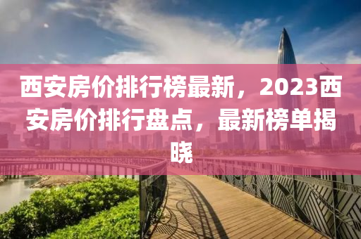 西安房价排行榜最新，2023西安房价排行盘点，最新榜单揭晓