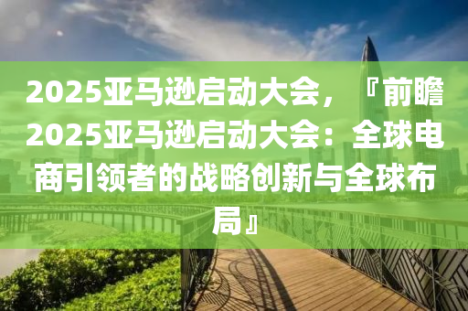 2025亚马逊启动大会，『前瞻2025亚马逊启动大会：全球电商引领者的战略创新与全球布局』