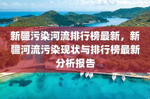 新疆污染河流排行榜最新，新疆河流污染现状与排行榜最新分析报告