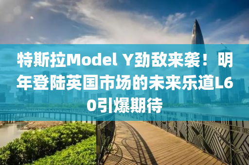 特斯拉Model Y劲敌来袭！明年登陆英国市场的未来乐道L60引爆期待