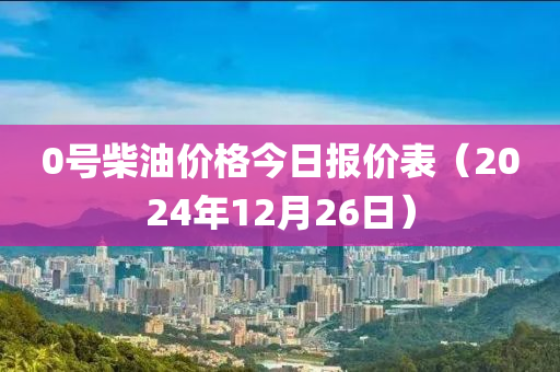 0号柴油价格今日报价表（2024年12月26日）