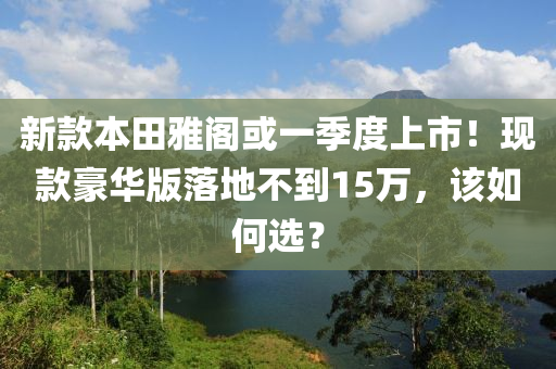 新款本田雅阁或一季度上市！现款豪华版落地不到15万，该如何选？