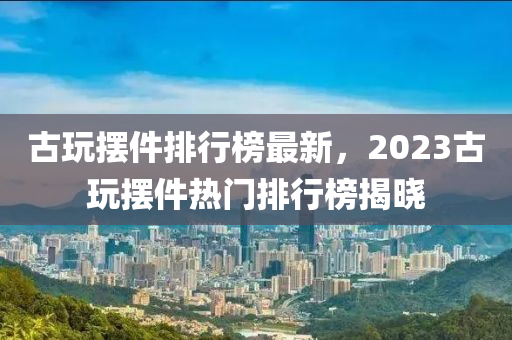 古玩摆件排行榜最新，2023古玩摆件热门排行榜揭晓