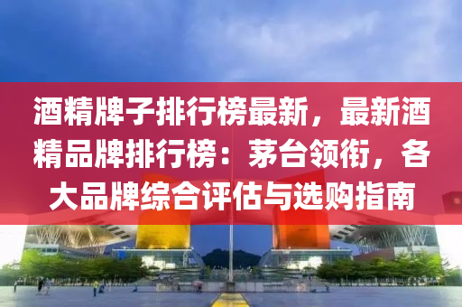 酒精牌子排行榜最新，最新酒精品牌排行榜：茅台领衔，各大品牌综合评估与选购指南