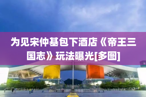 为见宋仲基包下酒店《帝王三国志》玩法曝光[多图]