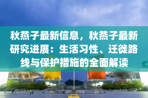 秋燕子最新信息，秋燕子最新研究进展：生活习性、迁徙路线与保护措施的全面解读