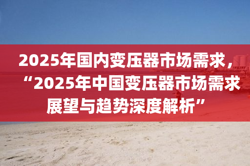 2025年国内变压器市场需求，“2025年中国变压器市场需求展望与趋势深度解析”