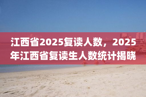 江西省2025复读人数，2025年江西省复读生人数统计揭晓