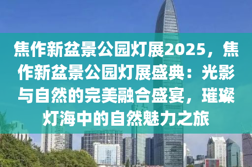 焦作新盆景公园灯展2025，焦作新盆景公园灯展盛典：光影与自然的完美融合盛宴，璀璨灯海中的自然魅力之旅