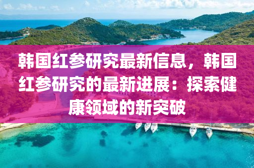 韩国红参研究最新信息，韩国红参研究的最新进展：探索健康领域的新突破