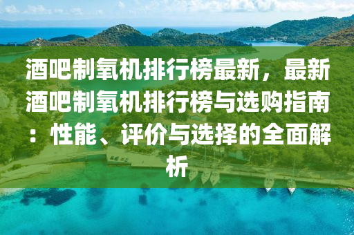 酒吧制氧机排行榜最新，最新酒吧制氧机排行榜与选购指南：性能、评价与选择的全面解析