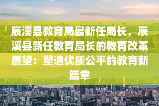辰溪县教育局最新任局长，辰溪县新任教育局长的教育改革展望：塑造优质公平的教育新篇章