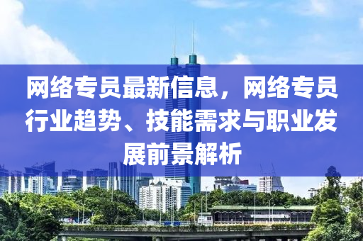 网络专员最新信息，网络专员行业趋势、技能需求与职业发展前景解析