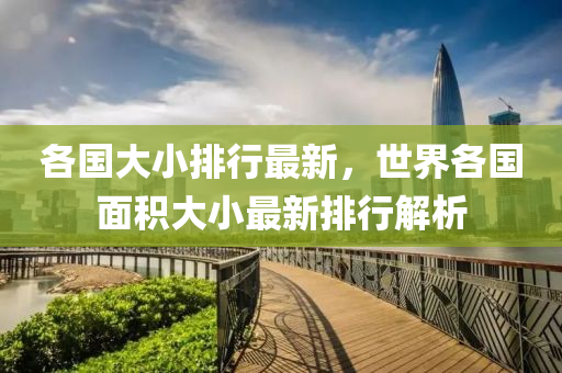 各国大小排行最新，世界各国面积大小最新排行解析