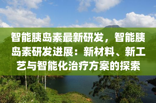 智能胰岛素最新研发，智能胰岛素研发进展：新材料、新工艺与智能化治疗方案的探索