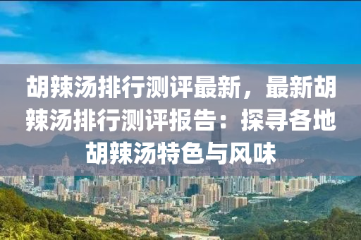 胡辣汤排行测评最新，最新胡辣汤排行测评报告：探寻各地胡辣汤特色与风味