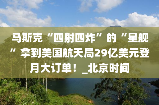 马斯克“四射四炸”的“星舰”拿到美国航天局29亿美元登月大订单！_北京时间