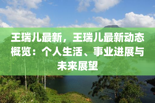 王瑞儿最新，王瑞儿最新动态概览：个人生活、事业进展与未来展望