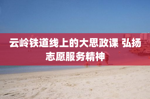 云岭铁道线上的大思政课 弘扬志愿服务精神
