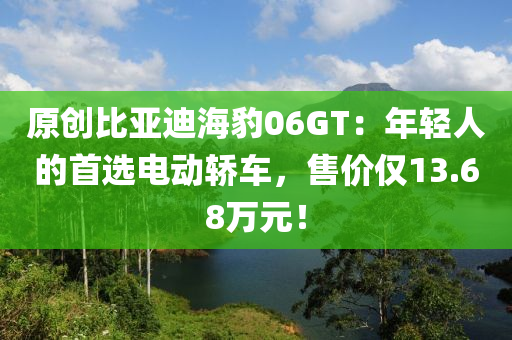 原创比亚迪海豹06GT：年轻人的首选电动轿车，售价仅13.68万元！
